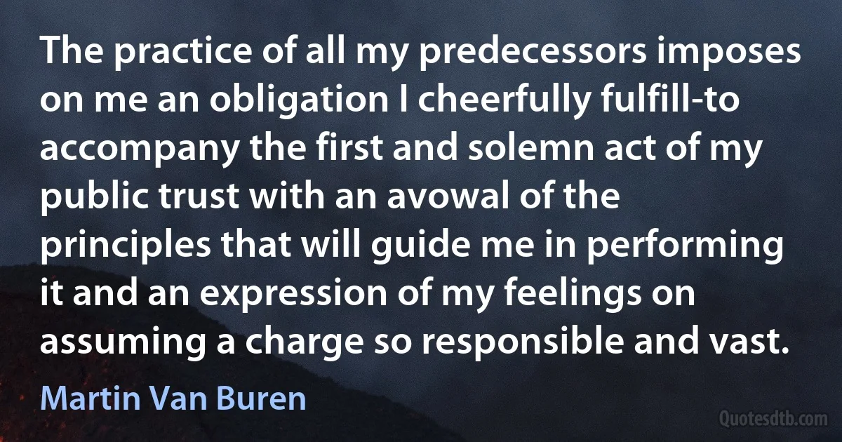 The practice of all my predecessors imposes on me an obligation I cheerfully fulfill-to accompany the first and solemn act of my public trust with an avowal of the principles that will guide me in performing it and an expression of my feelings on assuming a charge so responsible and vast. (Martin Van Buren)