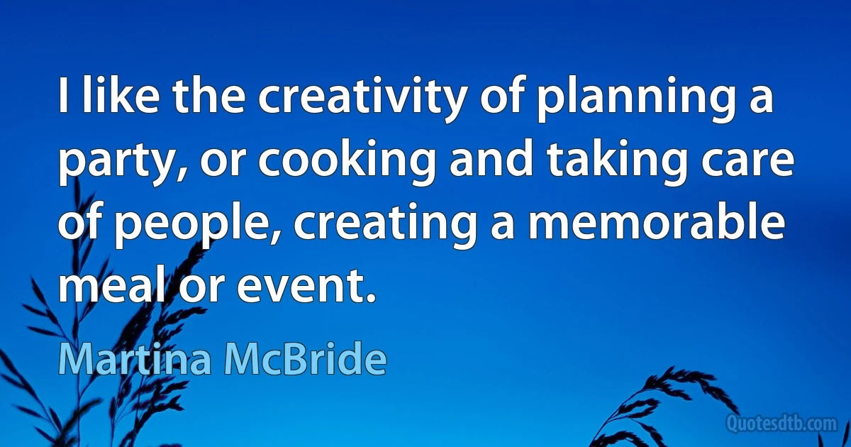 I like the creativity of planning a party, or cooking and taking care of people, creating a memorable meal or event. (Martina McBride)