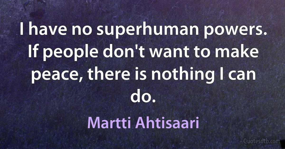 I have no superhuman powers. If people don't want to make peace, there is nothing I can do. (Martti Ahtisaari)