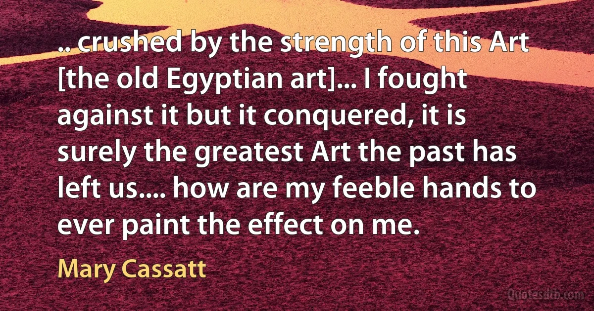 .. crushed by the strength of this Art [the old Egyptian art]... I fought against it but it conquered, it is surely the greatest Art the past has left us.... how are my feeble hands to ever paint the effect on me. (Mary Cassatt)