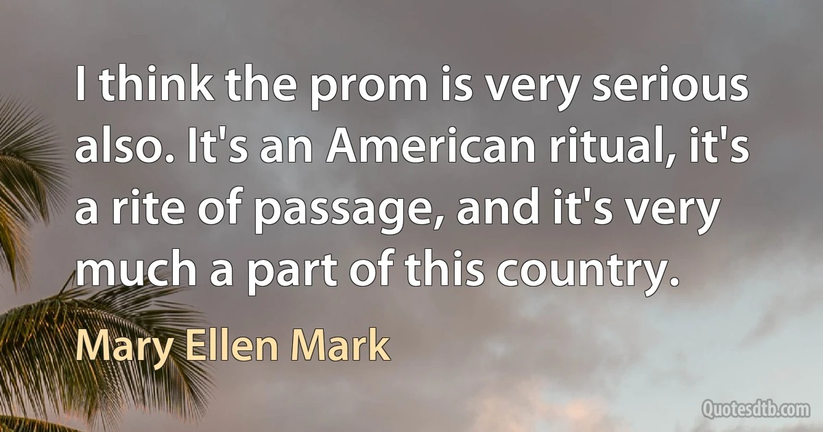 I think the prom is very serious also. It's an American ritual, it's a rite of passage, and it's very much a part of this country. (Mary Ellen Mark)