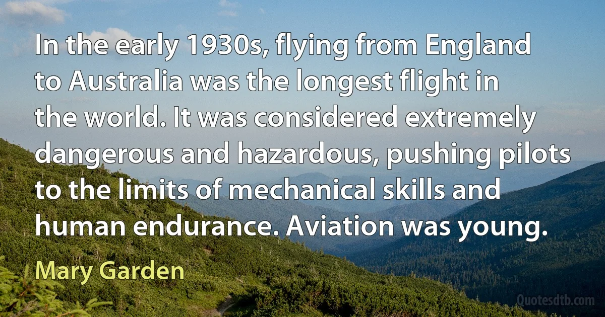 In the early 1930s, flying from England to Australia was the longest flight in the world. It was considered extremely dangerous and hazardous, pushing pilots to the limits of mechanical skills and human endurance. Aviation was young. (Mary Garden)