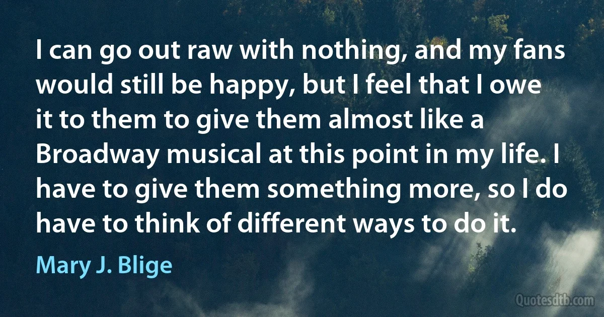 I can go out raw with nothing, and my fans would still be happy, but I feel that I owe it to them to give them almost like a Broadway musical at this point in my life. I have to give them something more, so I do have to think of different ways to do it. (Mary J. Blige)