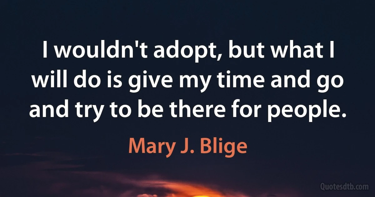 I wouldn't adopt, but what I will do is give my time and go and try to be there for people. (Mary J. Blige)