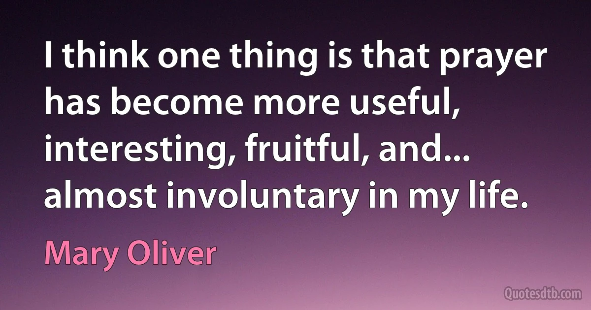 I think one thing is that prayer has become more useful, interesting, fruitful, and... almost involuntary in my life. (Mary Oliver)