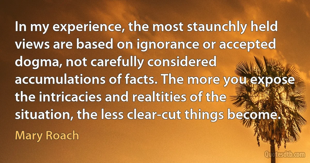 In my experience, the most staunchly held views are based on ignorance or accepted dogma, not carefully considered accumulations of facts. The more you expose the intricacies and realtities of the situation, the less clear-cut things become. (Mary Roach)