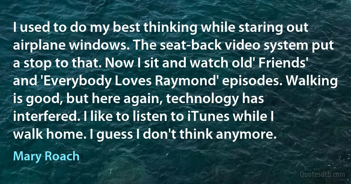 I used to do my best thinking while staring out airplane windows. The seat-back video system put a stop to that. Now I sit and watch old' Friends' and 'Everybody Loves Raymond' episodes. Walking is good, but here again, technology has interfered. I like to listen to iTunes while I walk home. I guess I don't think anymore. (Mary Roach)