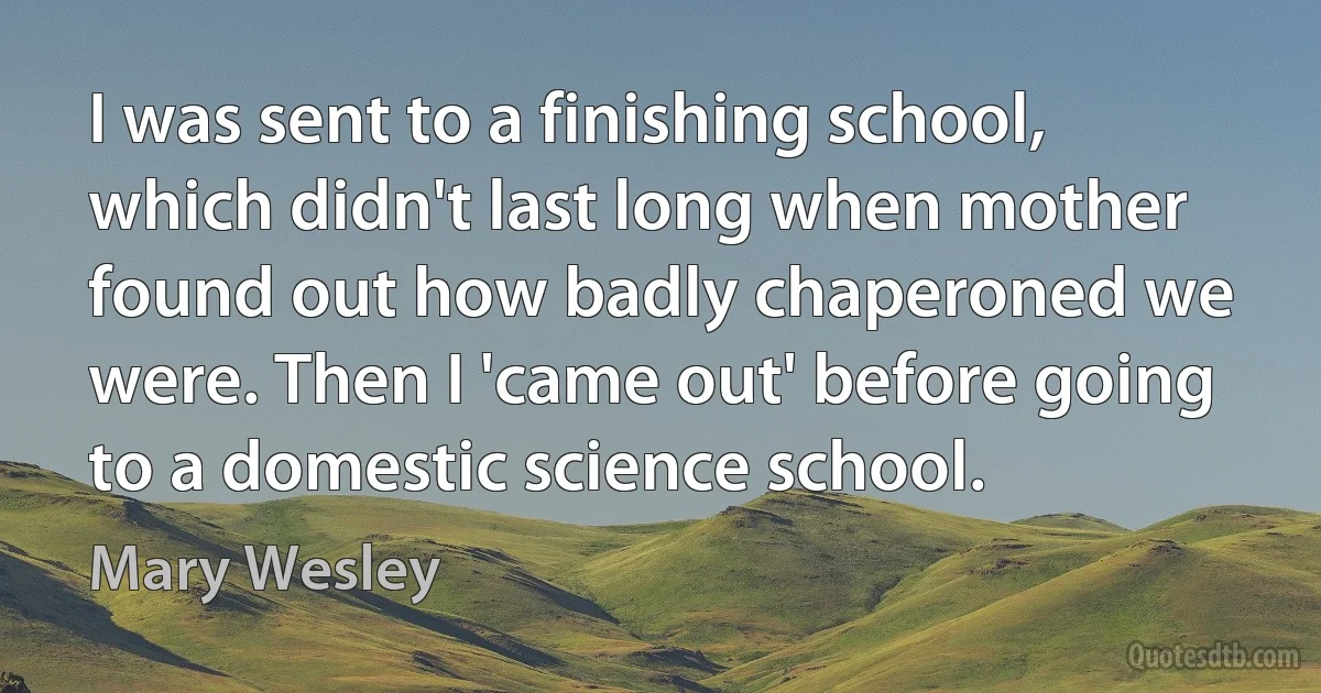 I was sent to a finishing school, which didn't last long when mother found out how badly chaperoned we were. Then I 'came out' before going to a domestic science school. (Mary Wesley)