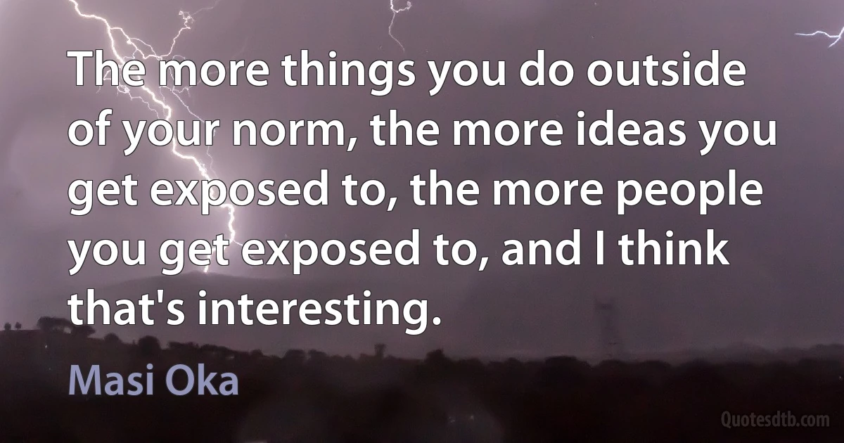 The more things you do outside of your norm, the more ideas you get exposed to, the more people you get exposed to, and I think that's interesting. (Masi Oka)