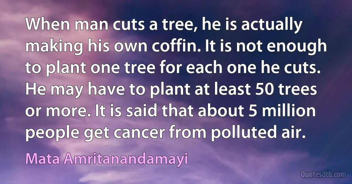 When man cuts a tree, he is actually making his own coffin. It is not enough to plant one tree for each one he cuts. He may have to plant at least 50 trees or more. It is said that about 5 million people get cancer from polluted air. (Mata Amritanandamayi)