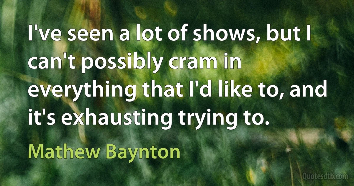 I've seen a lot of shows, but I can't possibly cram in everything that I'd like to, and it's exhausting trying to. (Mathew Baynton)