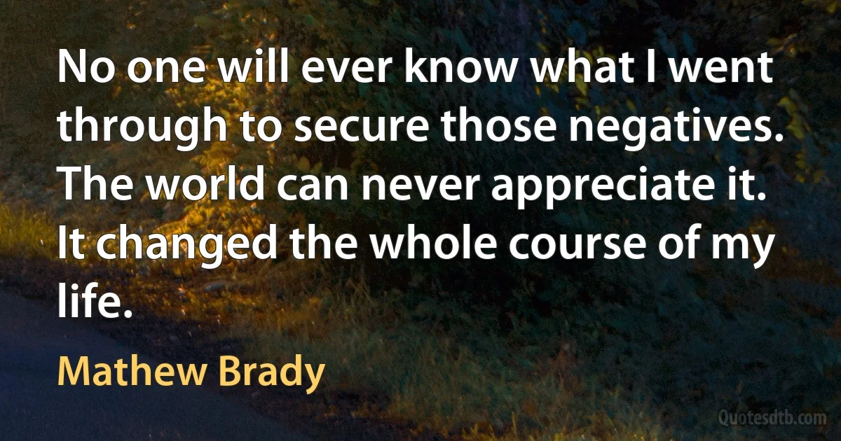 No one will ever know what I went through to secure those negatives. The world can never appreciate it. It changed the whole course of my life. (Mathew Brady)