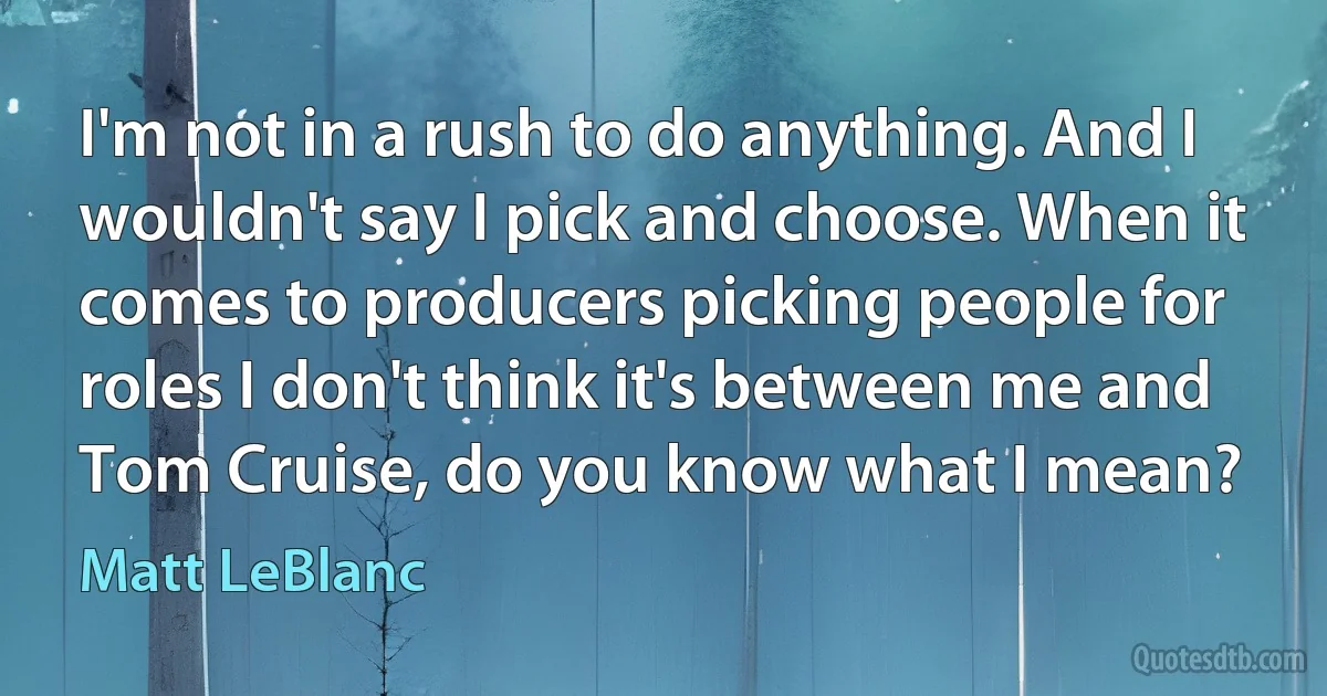 I'm not in a rush to do anything. And I wouldn't say I pick and choose. When it comes to producers picking people for roles I don't think it's between me and Tom Cruise, do you know what I mean? (Matt LeBlanc)