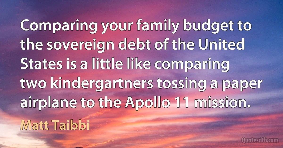 Comparing your family budget to the sovereign debt of the United States is a little like comparing two kindergartners tossing a paper airplane to the Apollo 11 mission. (Matt Taibbi)