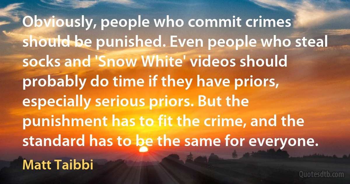 Obviously, people who commit crimes should be punished. Even people who steal socks and 'Snow White' videos should probably do time if they have priors, especially serious priors. But the punishment has to fit the crime, and the standard has to be the same for everyone. (Matt Taibbi)