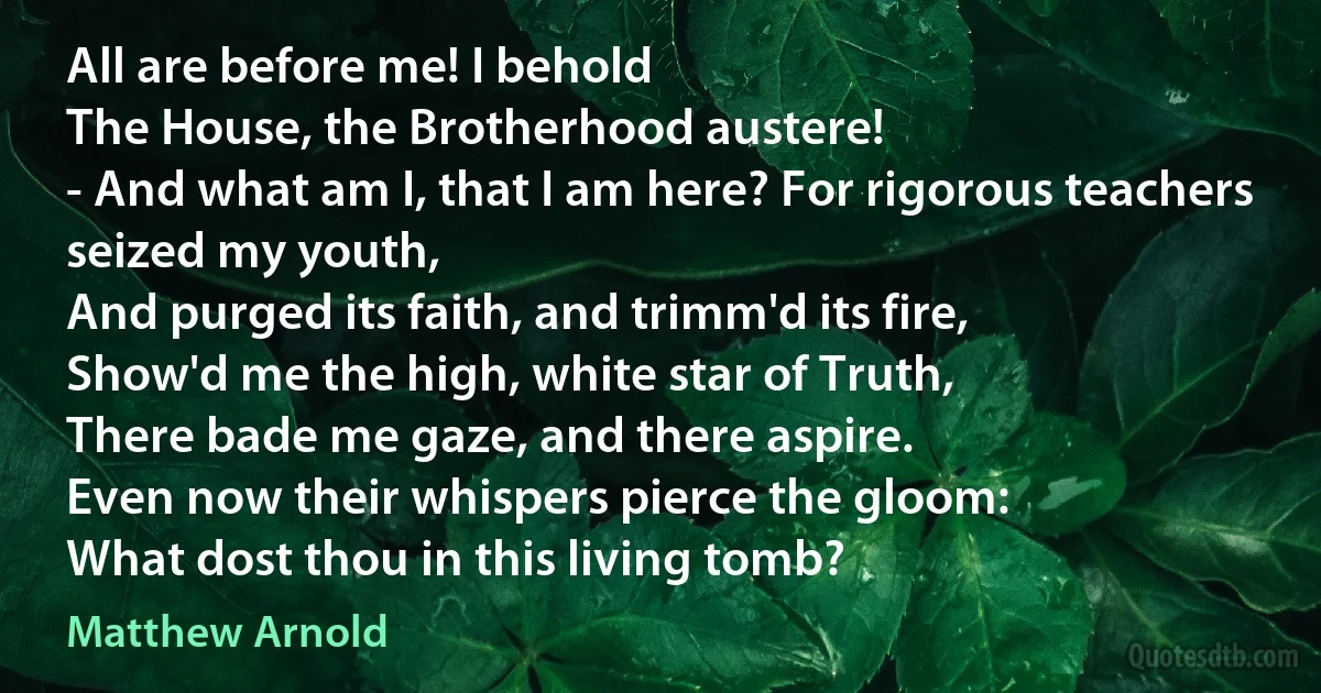 All are before me! I behold
The House, the Brotherhood austere!
- And what am I, that I am here? For rigorous teachers seized my youth,
And purged its faith, and trimm'd its fire,
Show'd me the high, white star of Truth,
There bade me gaze, and there aspire.
Even now their whispers pierce the gloom:
What dost thou in this living tomb? (Matthew Arnold)