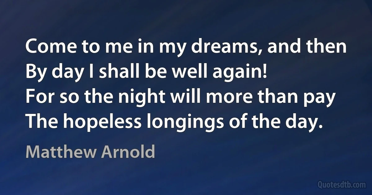 Come to me in my dreams, and then
By day I shall be well again!
For so the night will more than pay
The hopeless longings of the day. (Matthew Arnold)