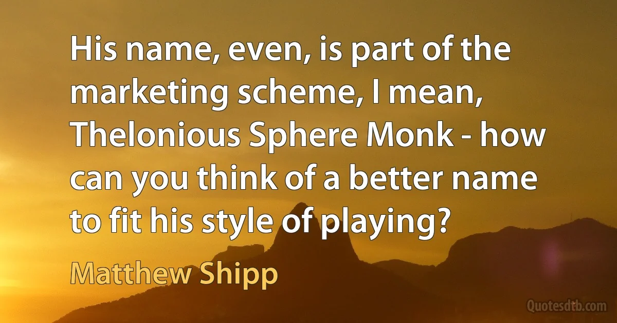 His name, even, is part of the marketing scheme, I mean, Thelonious Sphere Monk - how can you think of a better name to fit his style of playing? (Matthew Shipp)