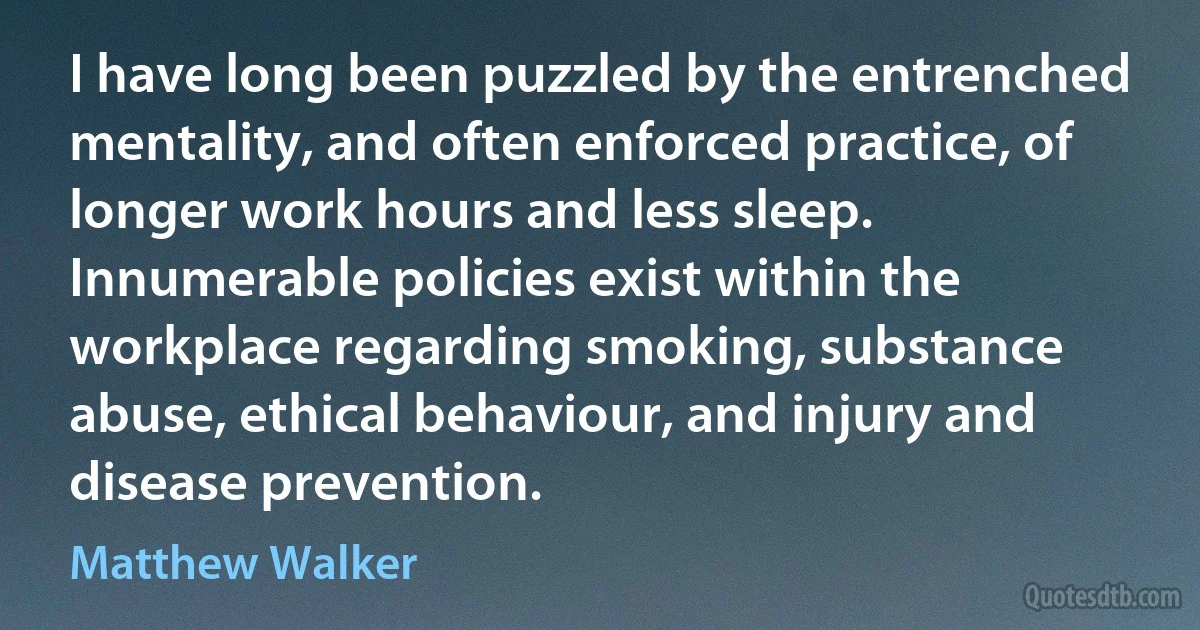 I have long been puzzled by the entrenched mentality, and often enforced practice, of longer work hours and less sleep. Innumerable policies exist within the workplace regarding smoking, substance abuse, ethical behaviour, and injury and disease prevention. (Matthew Walker)