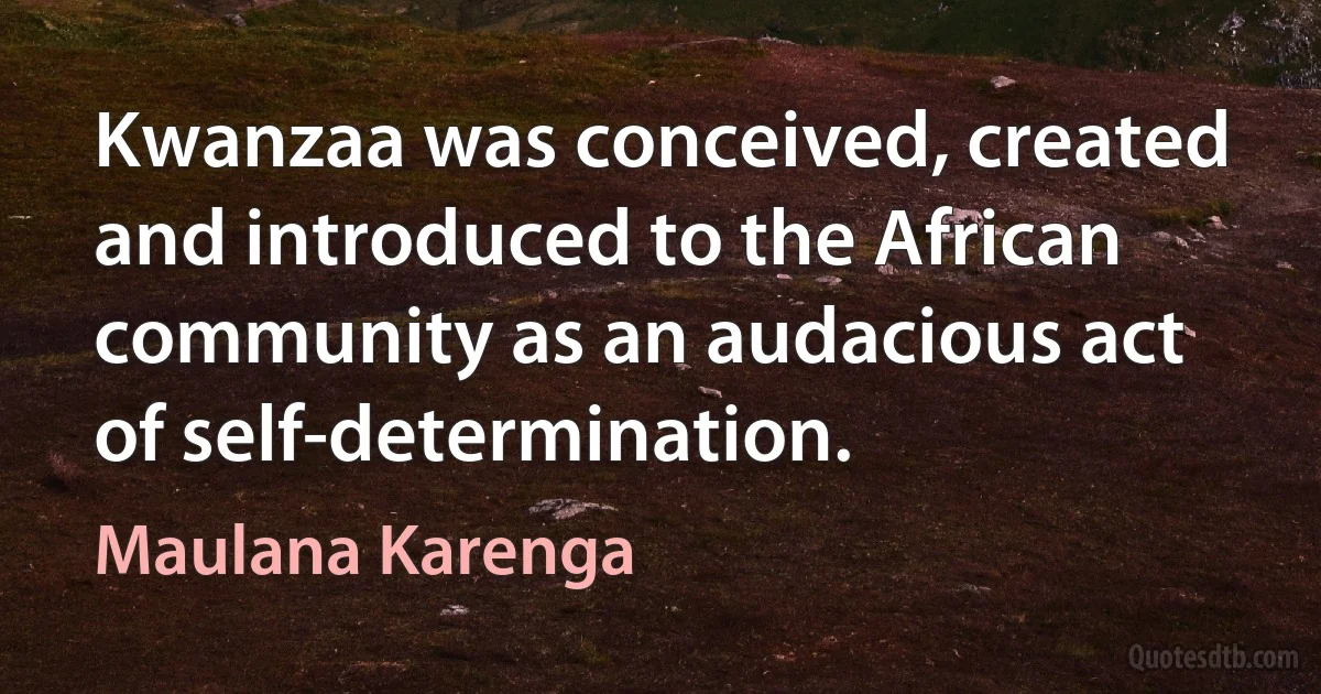 Kwanzaa was conceived, created and introduced to the African community as an audacious act of self-determination. (Maulana Karenga)