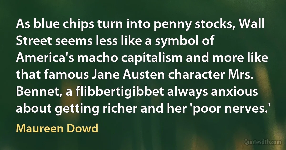 As blue chips turn into penny stocks, Wall Street seems less like a symbol of America's macho capitalism and more like that famous Jane Austen character Mrs. Bennet, a flibbertigibbet always anxious about getting richer and her 'poor nerves.' (Maureen Dowd)