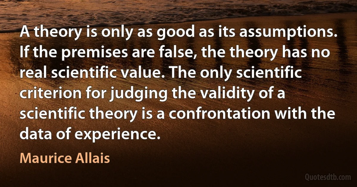 A theory is only as good as its assumptions. If the premises are false, the theory has no real scientific value. The only scientific criterion for judging the validity of a scientific theory is a confrontation with the data of experience. (Maurice Allais)