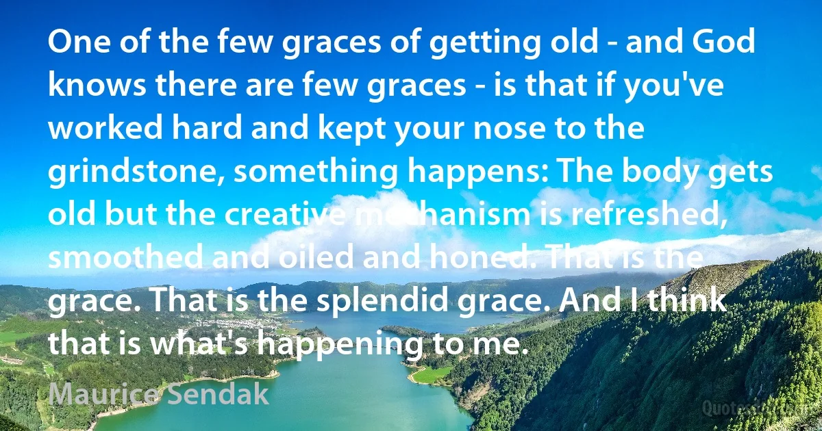 One of the few graces of getting old - and God knows there are few graces - is that if you've worked hard and kept your nose to the grindstone, something happens: The body gets old but the creative mechanism is refreshed, smoothed and oiled and honed. That is the grace. That is the splendid grace. And I think that is what's happening to me. (Maurice Sendak)