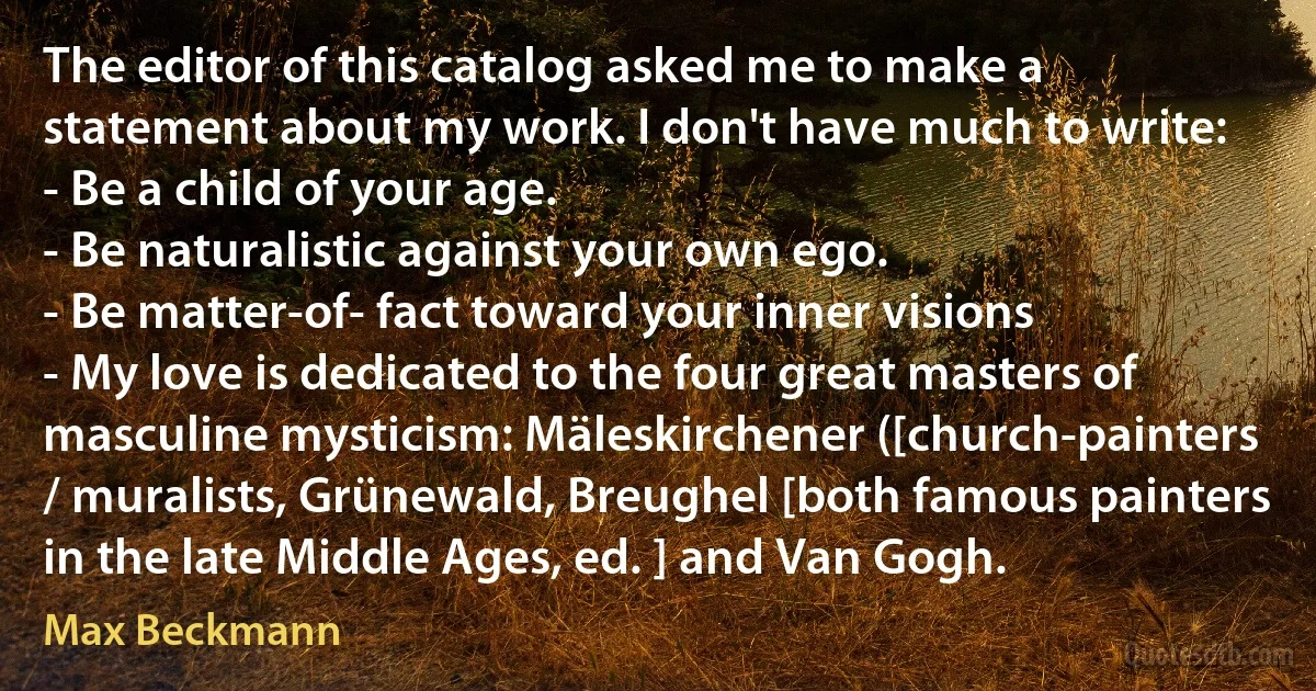 The editor of this catalog asked me to make a statement about my work. I don't have much to write:
- Be a child of your age.
- Be naturalistic against your own ego.
- Be matter-of- fact toward your inner visions
- My love is dedicated to the four great masters of masculine mysticism: Mäleskirchener ([church-painters / muralists, Grünewald, Breughel [both famous painters in the late Middle Ages, ed. ] and Van Gogh. (Max Beckmann)