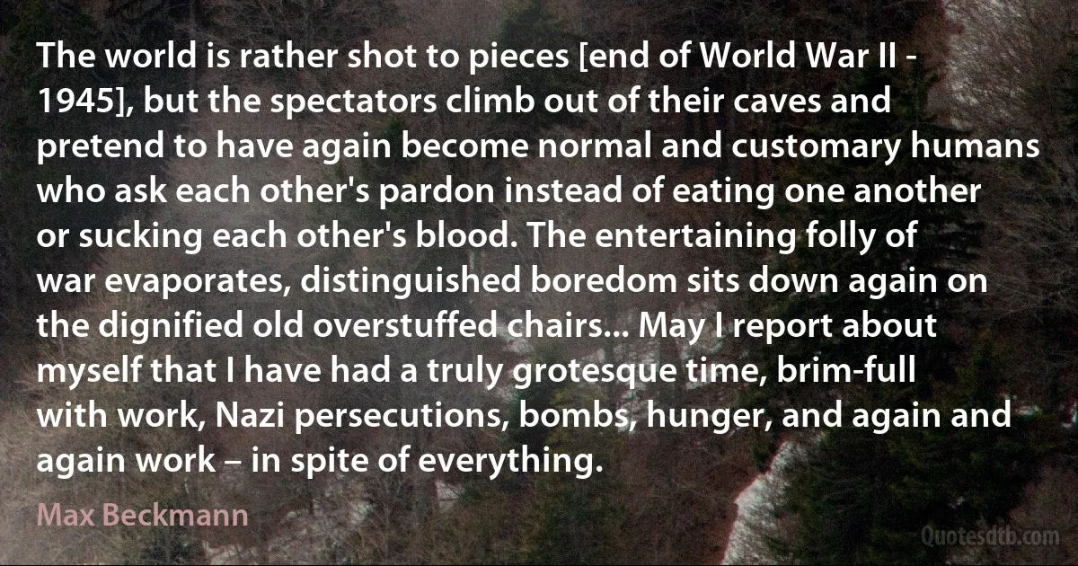 The world is rather shot to pieces [end of World War II - 1945], but the spectators climb out of their caves and pretend to have again become normal and customary humans who ask each other's pardon instead of eating one another or sucking each other's blood. The entertaining folly of war evaporates, distinguished boredom sits down again on the dignified old overstuffed chairs... May I report about myself that I have had a truly grotesque time, brim-full with work, Nazi persecutions, bombs, hunger, and again and again work – in spite of everything. (Max Beckmann)