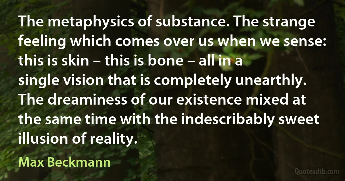 The metaphysics of substance. The strange feeling which comes over us when we sense: this is skin – this is bone – all in a single vision that is completely unearthly. The dreaminess of our existence mixed at the same time with the indescribably sweet illusion of reality. (Max Beckmann)