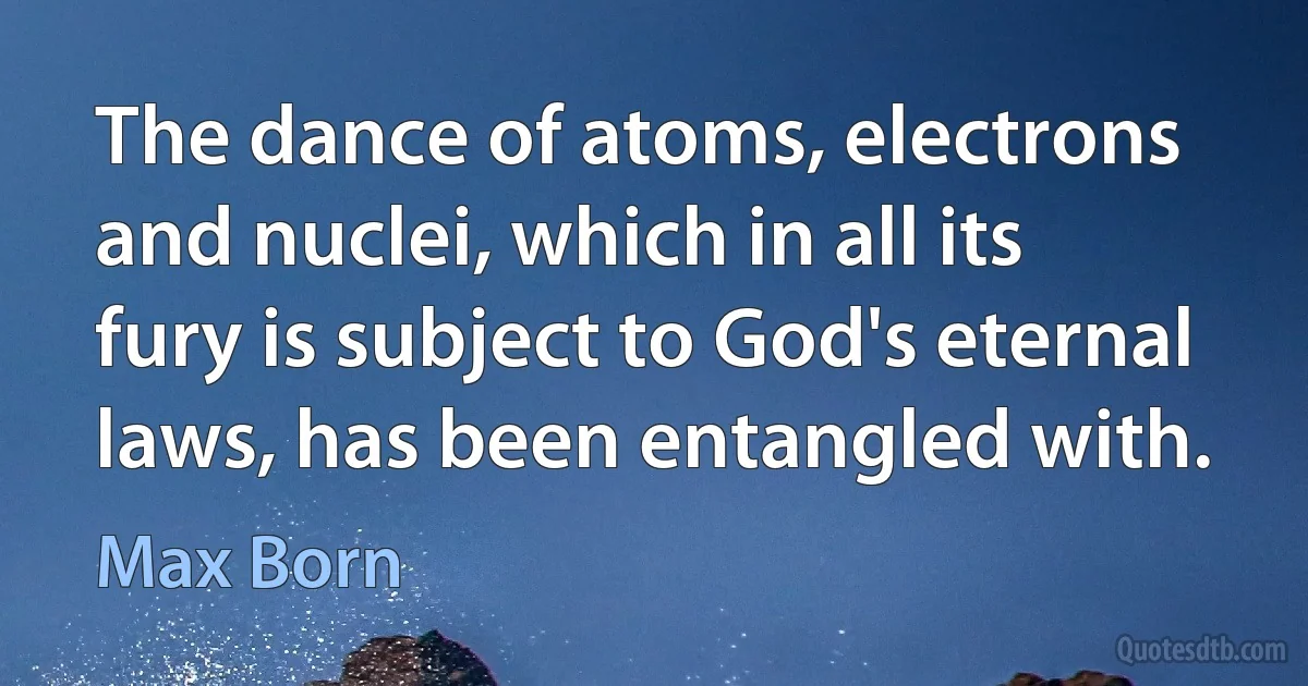 The dance of atoms, electrons and nuclei, which in all its fury is subject to God's eternal laws, has been entangled with. (Max Born)