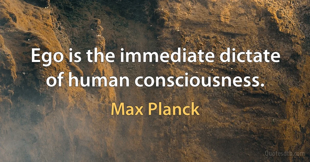 Ego is the immediate dictate of human consciousness. (Max Planck)