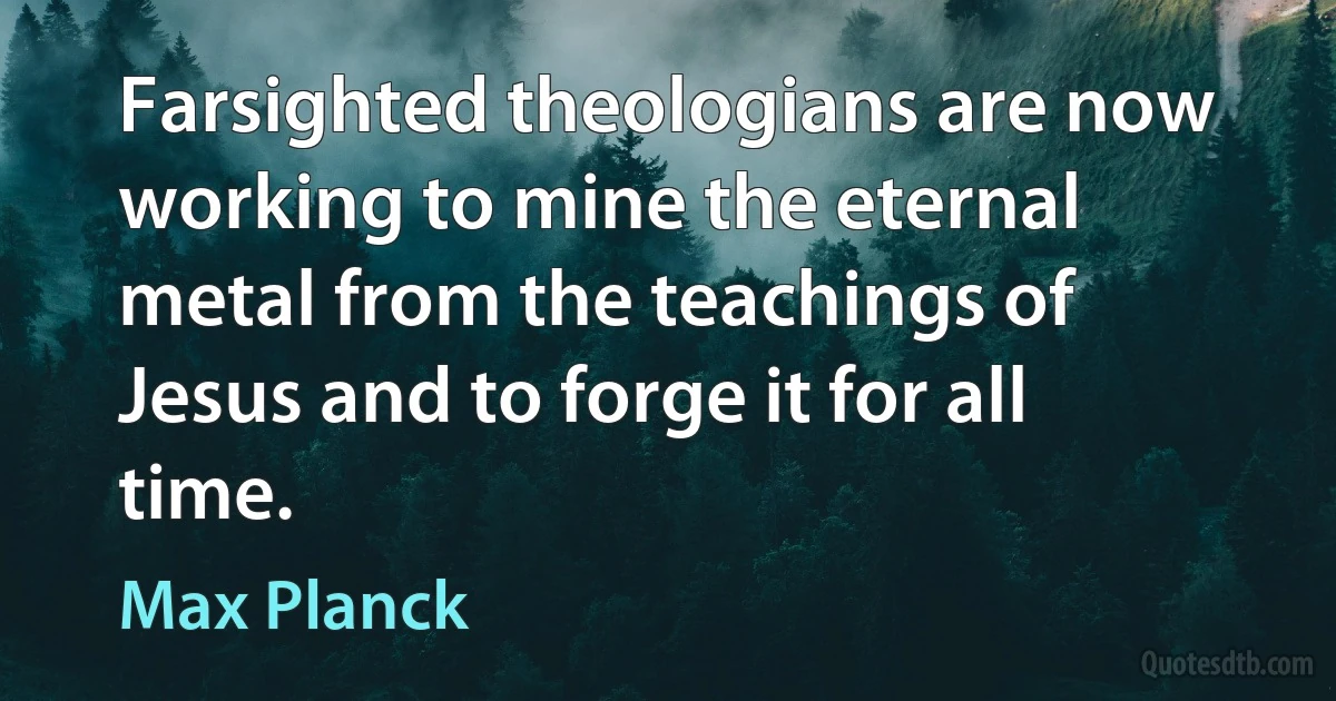 Farsighted theologians are now working to mine the eternal metal from the teachings of Jesus and to forge it for all time. (Max Planck)