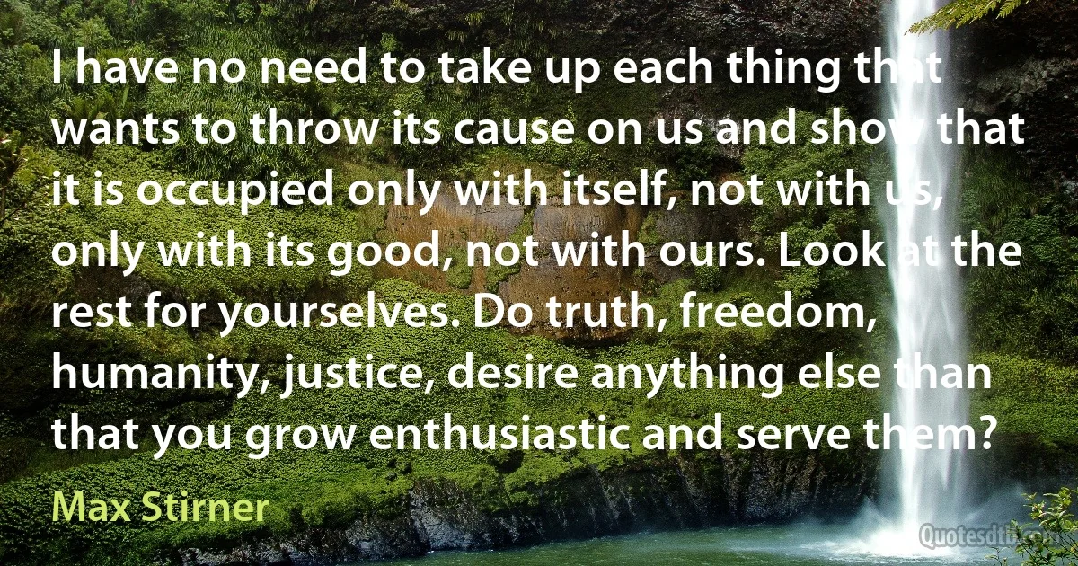 I have no need to take up each thing that wants to throw its cause on us and show that it is occupied only with itself, not with us, only with its good, not with ours. Look at the rest for yourselves. Do truth, freedom, humanity, justice, desire anything else than that you grow enthusiastic and serve them? (Max Stirner)