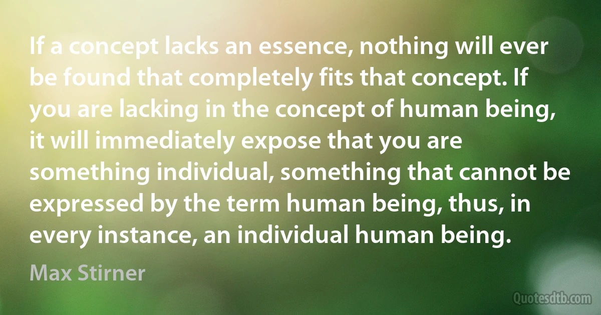 If a concept lacks an essence, nothing will ever be found that completely fits that concept. If you are lacking in the concept of human being, it will immediately expose that you are something individual, something that cannot be expressed by the term human being, thus, in every instance, an individual human being. (Max Stirner)