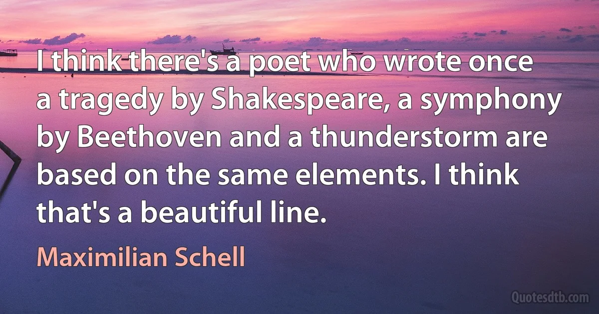 I think there's a poet who wrote once a tragedy by Shakespeare, a symphony by Beethoven and a thunderstorm are based on the same elements. I think that's a beautiful line. (Maximilian Schell)