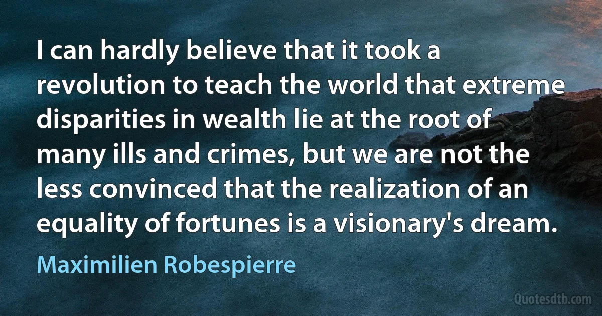 I can hardly believe that it took a revolution to teach the world that extreme disparities in wealth lie at the root of many ills and crimes, but we are not the less convinced that the realization of an equality of fortunes is a visionary's dream. (Maximilien Robespierre)