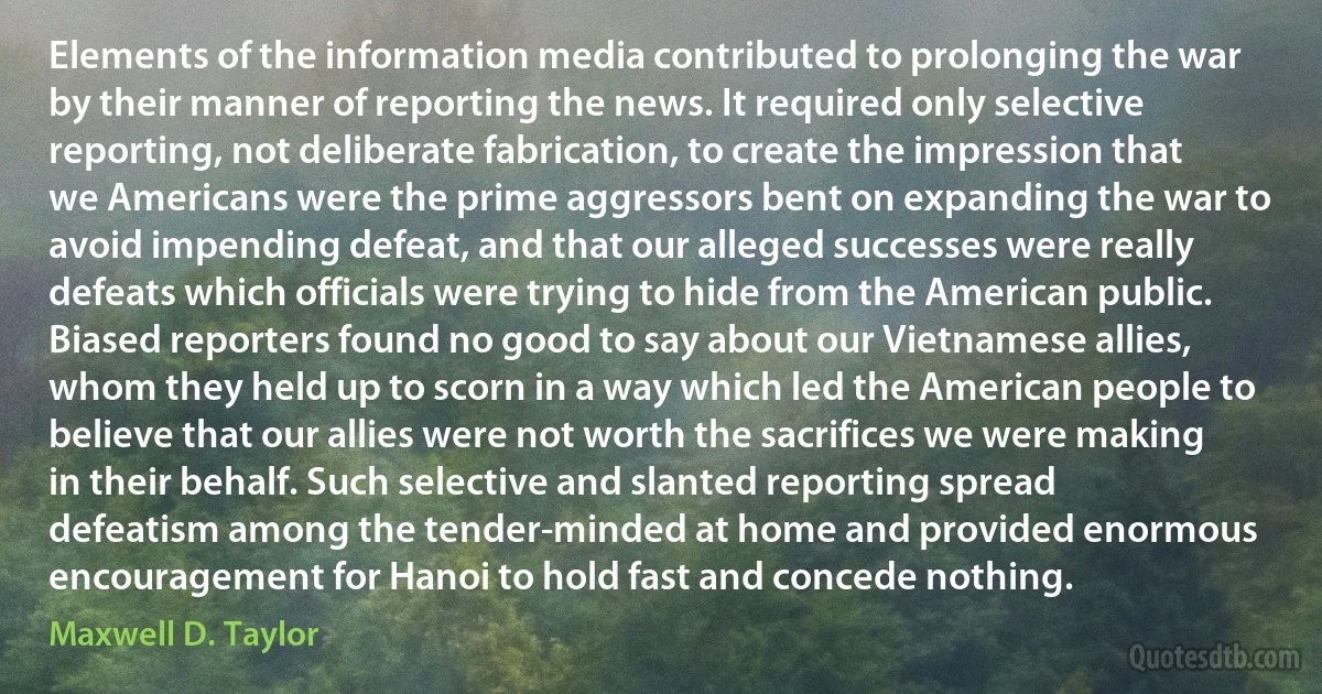 Elements of the information media contributed to prolonging the war by their manner of reporting the news. It required only selective reporting, not deliberate fabrication, to create the impression that we Americans were the prime aggressors bent on expanding the war to avoid impending defeat, and that our alleged successes were really defeats which officials were trying to hide from the American public. Biased reporters found no good to say about our Vietnamese allies, whom they held up to scorn in a way which led the American people to believe that our allies were not worth the sacrifices we were making in their behalf. Such selective and slanted reporting spread defeatism among the tender-minded at home and provided enormous encouragement for Hanoi to hold fast and concede nothing. (Maxwell D. Taylor)