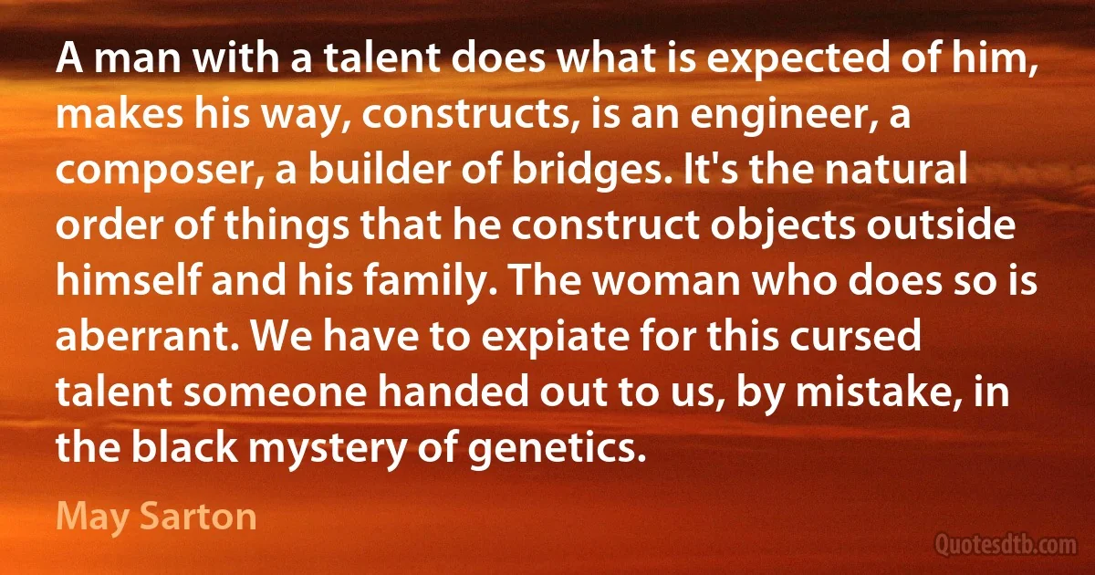 A man with a talent does what is expected of him, makes his way, constructs, is an engineer, a composer, a builder of bridges. It's the natural order of things that he construct objects outside himself and his family. The woman who does so is aberrant. We have to expiate for this cursed talent someone handed out to us, by mistake, in the black mystery of genetics. (May Sarton)