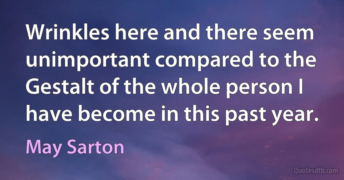 Wrinkles here and there seem unimportant compared to the Gestalt of the whole person I have become in this past year. (May Sarton)