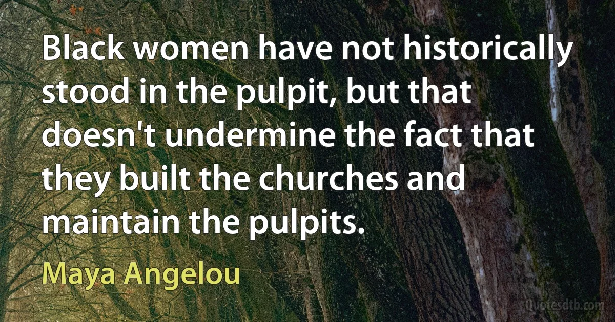 Black women have not historically stood in the pulpit, but that doesn't undermine the fact that they built the churches and maintain the pulpits. (Maya Angelou)