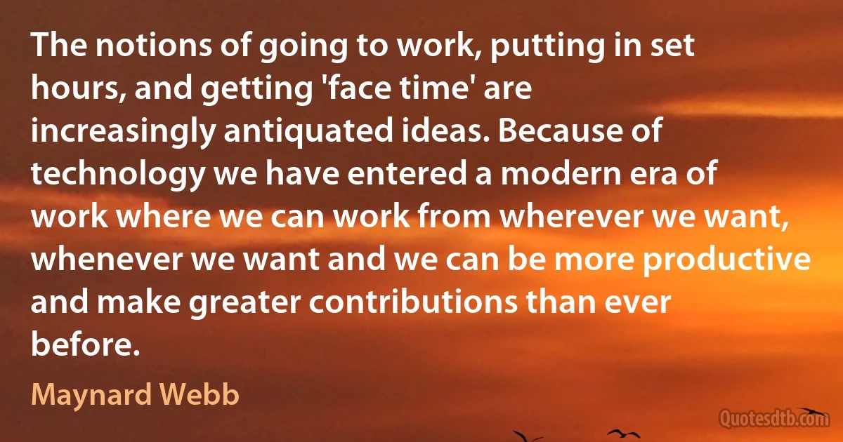 The notions of going to work, putting in set hours, and getting 'face time' are increasingly antiquated ideas. Because of technology we have entered a modern era of work where we can work from wherever we want, whenever we want and we can be more productive and make greater contributions than ever before. (Maynard Webb)