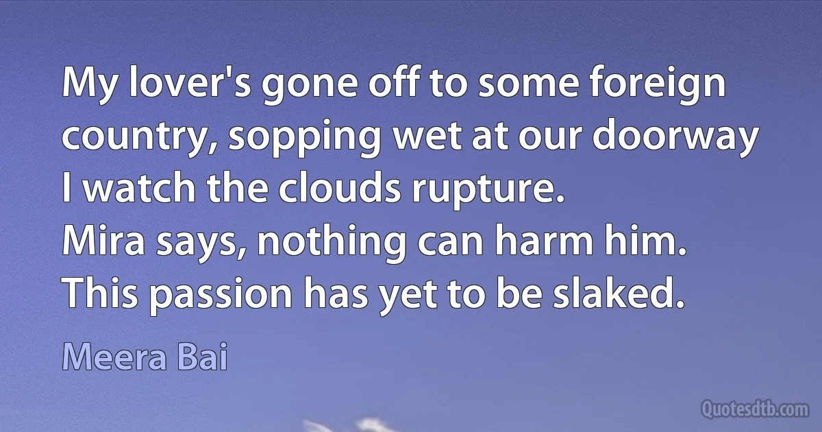 My lover's gone off to some foreign country, sopping wet at our doorway
I watch the clouds rupture.
Mira says, nothing can harm him.
This passion has yet to be slaked. (Meera Bai)