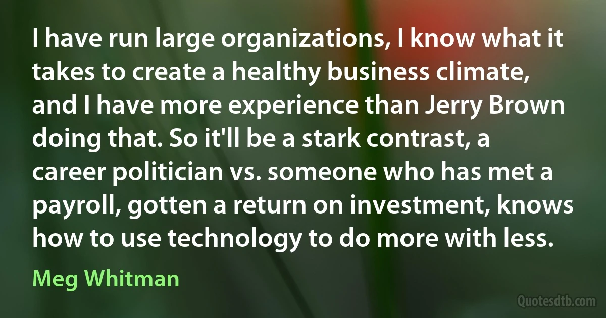 I have run large organizations, I know what it takes to create a healthy business climate, and I have more experience than Jerry Brown doing that. So it'll be a stark contrast, a career politician vs. someone who has met a payroll, gotten a return on investment, knows how to use technology to do more with less. (Meg Whitman)