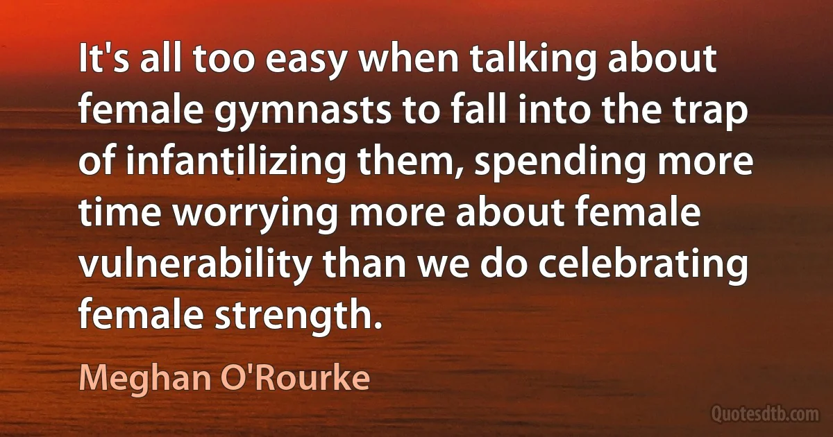 It's all too easy when talking about female gymnasts to fall into the trap of infantilizing them, spending more time worrying more about female vulnerability than we do celebrating female strength. (Meghan O'Rourke)