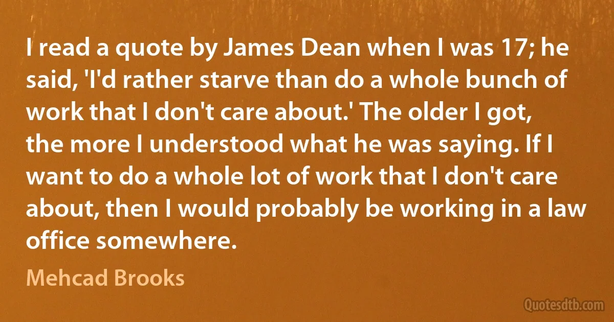 I read a quote by James Dean when I was 17; he said, 'I'd rather starve than do a whole bunch of work that I don't care about.' The older I got, the more I understood what he was saying. If I want to do a whole lot of work that I don't care about, then I would probably be working in a law office somewhere. (Mehcad Brooks)