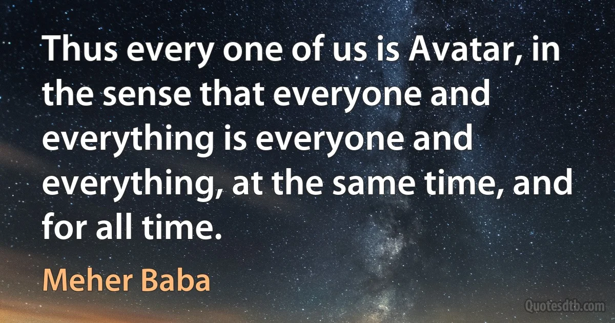 Thus every one of us is Avatar, in the sense that everyone and everything is everyone and everything, at the same time, and for all time. (Meher Baba)