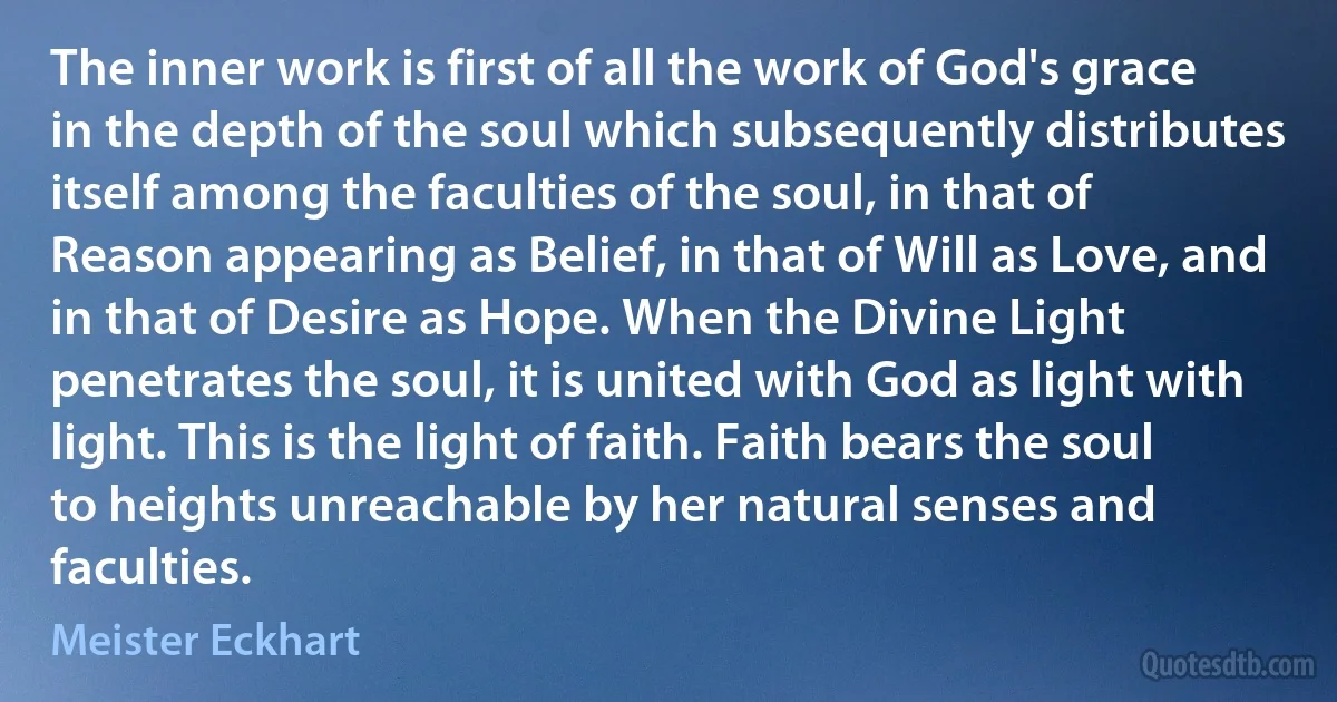 The inner work is first of all the work of God's grace in the depth of the soul which subsequently distributes itself among the faculties of the soul, in that of Reason appearing as Belief, in that of Will as Love, and in that of Desire as Hope. When the Divine Light penetrates the soul, it is united with God as light with light. This is the light of faith. Faith bears the soul to heights unreachable by her natural senses and faculties. (Meister Eckhart)