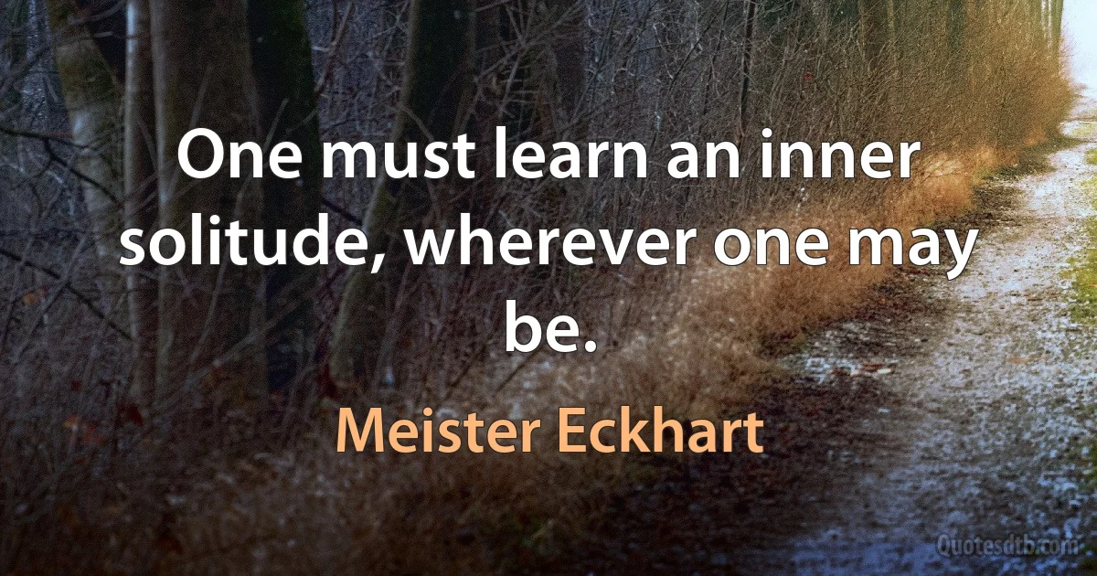 One must learn an inner solitude, wherever one may be. (Meister Eckhart)