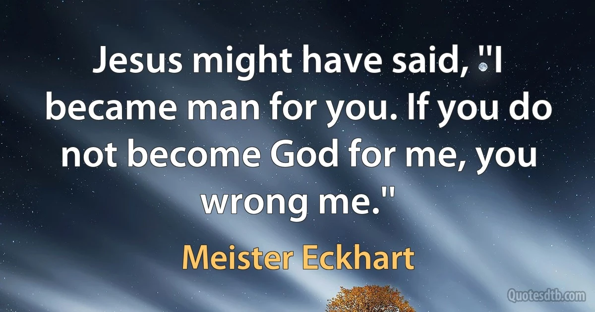 Jesus might have said, ''I became man for you. If you do not become God for me, you wrong me.'' (Meister Eckhart)